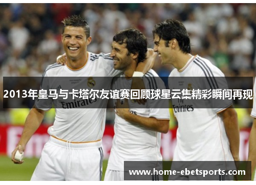 2013年皇马与卡塔尔友谊赛回顾球星云集精彩瞬间再现
